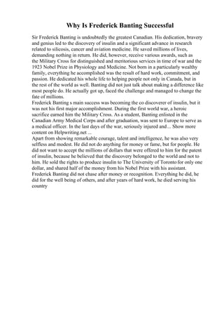 Why Is Frederick Banting Successful
Sir Frederick Banting is undoubtedly the greatest Canadian. His dedication, bravery
and genius led to the discovery of insulin and a significant advance in research
related to silicosis, cancer and aviation medicine. He saved millions of lives,
demanding nothing in return. He did, however, receive various awards, such as
the Military Cross for distinguished and meritorious services in time of war and the
1923 Nobel Prize in Physiology and Medicine. Not born in a particularly wealthy
family, everything he accomplished was the result of hard work, commitment, and
passion. He dedicated his whole life to helping people not only in Canada, but in
the rest of the world as well. Banting did not just talk about making a difference like
most people do. He actually got up, faced the challenge and managed to change the
fate of millions.
Frederick Banting s main success was becoming the co discoverer of insulin, but it
was not his first major accomplishment. During the first world war, a heroic
sacrifice earned him the Military Cross. As a student, Banting enlisted in the
Canadian Army Medical Corps and after graduation, was sent to Europe to serve as
a medical officer. In the last days of the war, seriously injured and... Show more
content on Helpwriting.net ...
Apart from showing remarkable courage, talent and intelligence, he was also very
selfless and modest. He did not do anything for money or fame, but for people. He
did not want to accept the millions of dollars that were offered to him for the patent
of insulin, because he believed that the discovery belonged to the world and not to
him. He sold the rights to produce insulin to The University of Toronto for only one
dollar, and shared half of the money from his Nobel Prize with his assistant.
Frederick Banting did not chase after money or recognition. Everything he did, he
did for the well being of others, and after years of hard work, he died serving his
country
 