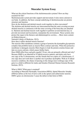 Muscular System Essay
What are the critical functions of the skeletomuscular systems? How are they
essential for life?
Skeletomuscular system provides support and movement. It also stores calcium in
our body. In addition, the basic concept underlying of skeletomuscular are protein
structure and function.
How do the skeleton and skeletal muscle work together to allow movement?
The skeleton and skeletal muscles are interconnected that the outer covering on most
skeletal muscles is continuous with the outer covering of the bone they are attached
to. Skeleton and skeletal muscle work together to perform several function key; to
provide movement and locomotion, manipulate the environment. These systems also
protect the organ in the thoracic and abdominopelvic cavities, ... Show more content
on Helpwriting.net ...
National Library of Medicine, 2013).
How does it affect skeletal muscle function?
The muscles fiber membrane contains a group of proteins the dystrophin glycoprotein
complex that prohibits harm as muscle fibers contract and relax. When this protective
membrane is damaged, muscles fibers begins to leak the protein creatine kinase and
take on excess calcium, which causes further harm.
Does DMD affect boys and girls equally? If not, who are primarily affected and why?
Because DMD is an inherited in X linked recessive pattern, and males only have
one copy of the X chromosome, not like female that two copies of x chromosome, if
one copy does not work there is another one to produce dystrophin. With an X linked
recessive condition, the chance of passing on the change (non working) copy of the
gene to a child is different for males and females (National Human Genome Research
Institute, 2013).
What is SMA? What gene is mutated?
According to Muscular Dystrophy Association (MDA), Spinal Muscular Atrophy
(SMA)is define as the loss of nerve cells in the spinal cord called motor neurons.
SMN1 genes on chromosome 5 cause the defect in that form in SMA
 