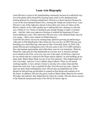Luan Axie Biography
Luan Oliveira is a hero to the skateboarding community because he worked his way
out of the ghetto all by himself by learning many tricks on his skateboard and
earning sponsors by winning competitions. Oliveira is a deserving hero because he
is one of the most talented skaters alive, winning the Tampa am contest twice. Luan
Oliveira is one of the eight pros chosen to have their own series of videos on the
Berrics website. In his video another pro is talking Oliveira s skating as a kid and
says, I think in 2 or 3 hours of skating he got enough footage to make a 4 minute
part... And this video was impressive because it marked the beginning of Luan s
career (theberrics.com). This states how Oliveira was a very talented skater since he
was young,... Show more content on Helpwriting.net ...
Luan Oliveira shows success by earning many sponsors growing up and having a
video part in Flip Skateboards video before he was even pro. In 2007 Oliveira was,
knocking out a mind blowing video part in Flip s Extremely Sorry. In 2010, Flip
turned Oliveira pro (rollingstone.com). Oliveira came to the US in 2007 and had a
flow and amateur sponsorship, and within three years he was turned pro. When he
filmed his video part for Flip skateboards he was also new in America and had
never skated in the USA, so he was very new to the spots. In Oliveira s interview
he was asked what he is doing for the future and he replied, I m also building up my
skate shop. Matriz Skate Shop was one of my first sponsors. They helped make me
who I am today. And now I own a Matriz shop in Brazil. When we all started
working together, it was a dream of mine to one day own a skate shop and that
dream has come true. I am so grateful for that. Over the next ten years, I plan to
open ten skate shops (rollingstone.com). Oliveira has accomplished one of the
dreams he had growing up and plans to expand on that dream and continue on in
the future. In addition, Oliveira also gives credit to Matriz Skate Shop for his current
life today and said how they helped him be where he is today. Oliveira shows success
in the financial and personal areas of his life by his heroic rags to
 