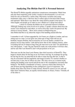 Analyzing The Birkin Out Of A Personal Interest
The HermГЁs Birkin arguably epitomizes conspicuous consumption. Made from
only the finest materials in the world, it needs no advertisements; it is not even
listed for sale on HermГЁs s online shop. Old money socialites and young
trendsetters alike carry it. But how does it reflect upon its devotees both owners
and aspirants? What does it say about the values held by people in the know? To
what lengths will people go in order to own a Birkin (or a cheap look alike)?
__________ I chose to examine the Birkin out of a personal interest in fashion.
Although clothing may seem trivial on its surface, it speaks volumes about how the
wearer views themselves and others, as well as how they wish to be perceived. My
interest in luxury brands,... Show more content on Helpwriting.net ...
Jane Birkin had this to say about the origin of the handbag named after her:
I remember it well. I d been upgraded by Air France on a flight to London, and was
sitting next to a man. I m not quite sure what type of bag I had with me my
husband, Jacques Doillon, had reversed his car over my basket, crushed it on
purpose not two days before. Little did he know that on this airplane journey, when
everything fell out of whatever bag I had, the man next to me said: You should have
one with pockets . I said: The day HermГЁs make one with pockets I will have that ,
and he said: But I am HermГЁs and I will put pockets in for you .
That man was the late Jean Louis Dumas, then chief executive of HermГЁs. They
began to sketch ideas for the bag on an Air France sick bag. In exchange for giving
her the bag for free, he asked that he be able to name the bag after her, so that it
may be associated with her popularity and image (Leitch). It is unclear whether or
not that story is true, but its effects are clear. The story serves as a creation myth,
making the handbag seem sacred and divine due to the serendipitous encounter that
birthed it. The Birkin is handmade in France, a process which takes between 18
and 20 hours per bag depending on the craftsperson s level of experience. The
handle alone takes four hours to make (Groat). HermГЁs sources its cow and calf
hides from Tanneries Haas, an equally storied tannery in Alsace, France. Virtually all
of the labor is
 