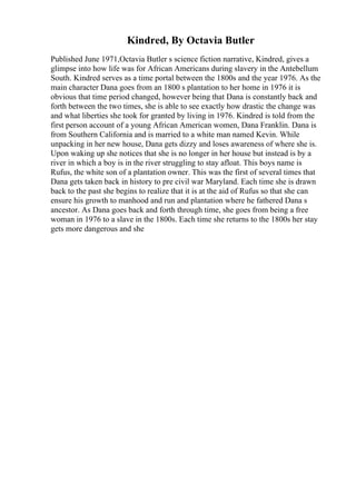 Kindred, By Octavia Butler
Published June 1971,Octavia Butler s science fiction narrative, Kindred, gives a
glimpse into how life was for African Americans during slavery in the Antebellum
South. Kindred serves as a time portal between the 1800s and the year 1976. As the
main character Dana goes from an 1800 s plantation to her home in 1976 it is
obvious that time period changed, however being that Dana is constantly back and
forth between the two times, she is able to see exactly how drastic the change was
and what liberties she took for granted by living in 1976. Kindred is told from the
first person account of a young African American women, Dana Franklin. Dana is
from Southern California and is married to a white man named Kevin. While
unpacking in her new house, Dana gets dizzy and loses awareness of where she is.
Upon waking up she notices that she is no longer in her house but instead is by a
river in which a boy is in the river struggling to stay afloat. This boys name is
Rufus, the white son of a plantation owner. This was the first of several times that
Dana gets taken back in history to pre civil war Maryland. Each time she is drawn
back to the past she begins to realize that it is at the aid of Rufus so that she can
ensure his growth to manhood and run and plantation where he fathered Dana s
ancestor. As Dana goes back and forth through time, she goes from being a free
woman in 1976 to a slave in the 1800s. Each time she returns to the 1800s her stay
gets more dangerous and she
 