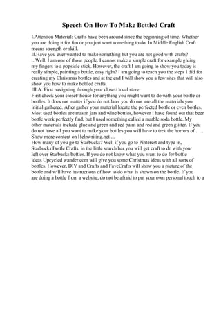 Speech On How To Make Bottled Craft
I.Attention Material: Crafts have been around since the beginning of time. Whether
you are doing it for fun or you just want something to do. In Middle English Craft
means strength or skill.
II.Have you ever wanted to make something but you are not good with crafts?
...Well, I am one of those people. I cannot make a simple craft for example gluing
my fingers to a popsicle stick. However, the craft I am going to show you today is
really simple, painting a bottle, easy right? I am going to teach you the steps I did for
creating my Christmas bottles and at the end I will show you a few sites that will also
show you how to make bottled crafts.
III.A. First navigating through your closet/ local store
First check your closet/ house for anything you might want to do with your bottle or
bottles. It does not matter if you do not later you do not use all the materials you
initial gathered. After gather your material locate the perfected bottle or even bottles.
Most used bottles are mason jars and wine bottles, however I have found out that beer
bottle work perfectly find, but I used something called a marble soda bottle. My
other materials include glue and green and red paint and red and green glitter. If you
do not have all you want to make your bottles you will have to trek the horrors of... ...
Show more content on Helpwriting.net ...
How many of you go to Starbucks? Well if you go to Pinterest and type in,
Starbucks Bottle Crafts, in the little search bar you will get craft to do with your
left over Starbucks bottles. If you do not know what you want to do for bottle
ideas Upcycled wander.com will give you some Christmas ideas with all sorts of
bottles. However, DIY and Crafts and FaveCrafts will show you a picture of the
bottle and will have instructions of how to do what is shown on the bottle. If you
are doing a bottle from a website, do not be afraid to put your own personal touch to a
 