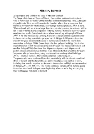 Ministry Burnout
A Description and Scope of the Issue of Ministry Burnout
The Scope of the Issue of Burnout Ministry burnout is a problem for the minister
who is burned out, the family of the minister, and the churches they serve. Adding to
the problem is, There are still many in the churches who refuse to recognize that
there is a problem with what is today called clergy burnout (Randall, 2013, p. 334).
When a church will not acknowledge there is a potential problem, the minister will be
left to deal with the shame and pain of suffering burnout. Burnout is a psychological
condition that results from chronic stress related to working with people (Milner,
2007, p. 9). The statistics are alarming. Christian Ministers are leaving the ministry
in droves. According to statistics gathered by J.R. Briggs, 1,500 pastors leave the
ministry for good each month because of burnout or conflict in the church they
serve (cited in Briggs, 2014). According to the data gathered by Brigg (2014), that
means that over 18,000 pastors leave the ministry each year because of burnout and
conflict. Briggs (2014) also found that 80 percent of pastors and 84 percent of
pastors spouses are discouraged in their roles. Statistics further reveal that for every
20 pastors who go into ministry, only one retires from ministry (cited in Briggs,
2014). To further expose... Show more content on Helpwriting.net ...
The person who burns out is unable to deal successfully with the chronic emotional
stress of the job, and this failure to cope can be manifested in a number of ways,
including low morale, impaired performance, absenteeism and high turnover (as cited
in Randall, 2013, pp. 334 335). This results in the one suffering from burnout going
from church to church in hopes a new beginning, when on truth, they are carrying
their old baggage with them to the next
 