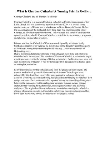 What Is Chartres Cathedral A Turning Point In Gothic...
Chartres Cathedral and St. Stephen s Cathedral
Chartres Cathedral is a medieval Catholic cathedral and Gothic masterpiece of the
Latin Church that was constructed between 1194 and 1220. It is located in the
northwestern part of France and is also known as Notre Dame of Chartres. Before
the reconstruction of the Cathedral, there have been five churches on the site of
Chartres, all of which were burned down. This was seen as a series of disasters that
spurred people to rebuild. Chartres Cathedral is noted for it s architecture, sculptures
and elaborate stained glass windows.
It is not said that the Cathedral of Chartres was designed by architects, but by
building contractors who were led by men trained in the delicately complex aspects
of their craft. Many people teamed up in the making ... Show more content on
Helpwriting.net ...
Due to the size and elaborate structure of the cathedral, more time and effort was
needed to build its structure. The erection of Chartres Cathedral is perhaps the single
most important event in the history of Gothic architecture. Gothic structures were not
seen as simplistic or regular. It was the turning point in design and was looked upon
as a complex, natural art.
Every material used for the cathedral came from the ground or from forests. The
masters worked with geometric forms and the richness of their designs were
enhanced by the disciplines involved in using geometric techniques for every
decision. Geometry aided in identifying masters and understanding the nature of their
design processes. Each master unveiled a part of history by assembling all the joints
between the campaigns. Gothic architecture has many features such as pointed
arches, ribbed vaulting, flying buttresses, stained glass windows and elaborate
sculptures. The original architects and masons intended on making the cathedral a
glimpse of paradise on earth. Although the architecture has minor changes and has
never been extensively rebuilt, the majority of the original stained
 