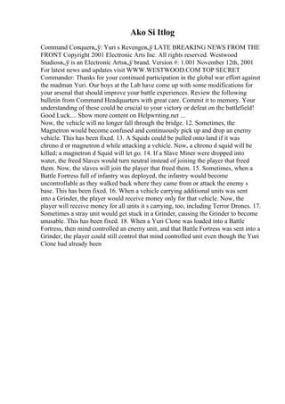 Ako Si Itlog
Command Conquerв„ў: Yuri s Revengeв„ў LATE BREAKING NEWS FROM THE
FRONT Copyright 2001 Electronic Arts Inc. All rights reserved. Westwood
Studiosв„ў is an Electronic Artsв„ў brand. Version #: 1.001 November 12th, 2001
For latest news and updates visit WWW.WESTWOOD.COM TOP SECRET
Commander: Thanks for your continued participation in the global war effort against
the madman Yuri. Our boys at the Lab have come up with some modifications for
your arsenal that should improve your battle experiences. Review the following
bulletin from Command Headquarters with great care. Commit it to memory. Your
understanding of these could be crucial to your victory or defeat on the battlefield!
Good Luck.... Show more content on Helpwriting.net ...
Now, the vehicle will no longer fall through the bridge. 12. Sometimes, the
Magnetron would become confused and continuously pick up and drop an enemy
vehicle. This has been fixed. 13. A Squids could be pulled onto land if it was
chrono d or magnetron d while attacking a vehicle. Now, a chrono d squid will be
killed; a magnetron d Squid will let go. 14. If a Slave Miner were dropped into
water, the freed Slaves would turn neutral instead of joining the player that freed
them. Now, the slaves will join the player that freed them. 15. Sometimes, when a
Battle Fortress full of infantry was deployed, the infantry would become
uncontrollable as they walked back where they came from or attack the enemy s
base. This has been fixed. 16. When a vehicle carrying additional units was sent
into a Grinder, the player would receive money only for that vehicle. Now, the
player will receive money for all units it s carrying, too, including Terror Drones. 17.
Sometimes a stray unit would get stuck in a Grinder, causing the Grinder to become
unusable. This has been fixed. 18. When a Yuri Clone was loaded into a Battle
Fortress, then mind controlled an enemy unit, and that Battle Fortress was sent into a
Grinder, the player could still control that mind controlled unit even though the Yuri
Clone had already been
 
