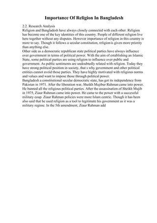 Importance Of Religion In Bangladesh
2.2. Research Analysis
Religion and Bangladesh have always closely connected with each other. Religion
has become one of the key identities of this country. People of different religion live
here together without any disputes. However importance of religion in this country is
more to say. Though it follows a secular constitution, religion is given more priority
than anything else.
Other side as a democratic republican state political parties have always influence
over government in terms of political power. With the aim of establishing an Islamic
State, some political parties are using religion to influence over public and
government. As public sentiments are undoubtedly related with religion. Today they
have strong political position in society, that s why government and other political
entities cannot avoid those parties. They have highly motivated with religious norms
and values and want to impose those through political power.
Bangladesh a constitutional secular democratic state, has got its independence from
Pakistan in 1971. After the liberation war, Sheikh Mujibur Rahman came into power.
He banned all the religious political parties. After the assassination of Sheikh Mujib
in 1975, Ziaur Rahman came into power. He came to the power with a successful
military coup. Ziaur Rahman policies were more Islam centric. Though it has been
also said that he used religion as a tool to legitimate his government as it was a
military regime. In the 5th amendment, Ziaur Rahman add
 