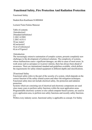 Functional Safety, Fire Protection And Radiation Protection
Functional Safety
Student:Ken Kaufmann S14004464
Lecturer/Tutor:Fatima Mansour
Table of contents
1Introduction1
2Standard definitions1
2.1IEC 615081
2.2IEC 615111
3Case study2
4Conclusion2
5List of references2
6List of Figures3
1Introduction
The increasingly extensive automation of complex system, presents completely new
challenges to the development of technical solutions. The complexity of systems,
whose malfunctions cause s significant damages, are able to cause of most errors. In
work areas such as aerospace or in power stations, there has always been ahead of
awareness. There are international standard and guidelines available, which defines
the requirements for safety related equipment in different depths and classifications.
2Functional Safety
Functional safety refers to the part of the security of a system, which depends on the
correct function of the safety related system and other risk mitigation techniques.
Functional safety does not include electrical safety, fire protection and radiation
protection.
Systems which are consisting out of electrical and electronic components are used
since many years to perform safety functions within the most application areas.
Programmable electronic systems or also called computer based systems, are used in
every application area, to perform non safety functions and recently safety functions.
[1]
Within every industry sector, functional safety is applicable as concept. For Safety
 