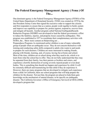 The Federal Emergency Management Agency ( Fema ) Of
The...
One dominant agency is the Federal Emergency Management Agency (FEMA) of the
United States Department of Homeland Security. FEMA was created on 1979 by the
late President Jimmy Carter that signed the executive order to support the citizens
and first responders to ensure that as a nation, people work together to build, sustain
and improve our capability to prepare for, protect against, respond to, recover from
and mitigate all hazards. Another program called National EarthquakeHazards
Reduction Program (NEHRP) was developed to lead the federal government s effort
to reduce the fatalities, injuries, and property losses caused by earthquakes. This
program was established in 1977 to coordinate their complementary activities with
FEMA, the... Show more content on Helpwriting.net ...
Preparedness Programs As mentioned earlier children is one of many vulnerable
group of people when an earthquake occur. They do not concern themselves with
training and conducting safety drills compared to adults who wants to and needs
to prepare for such disasters. Children are more interested in making friends,
playing with friends, learning, and, of course, having fun at home and school.
Most of the time, children are at school doing what they need to do, which is to
learn from what the school has to offer. They do not fully understand that they may
be separated from their family, loss their parents or brothers and sisters, and
experience a horrific destruction of seeing severely injured people or even dead
bodies. This is something that should not happen and experience by child. It will
be extremely difficult and traumatizing for that child if they do experience it.
However, there are many programs that are developed to mitigate such experience
from a child. In California, there are school programs that will help prepare the
children for the disaster. Not just that, the program are placed to help them gain
knowledge on the mechanism of natural disaster, to be specific an earthquake
disaster. The California Governor s Office of Emergency Service(Cal OES) (2008),
developed a program that
 