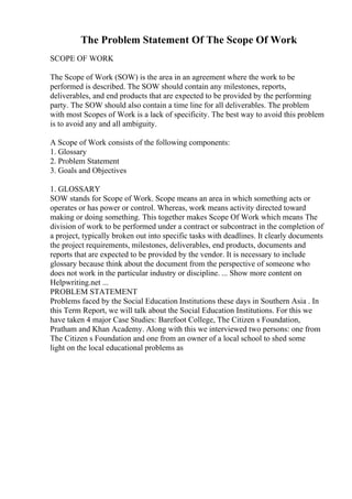 The Problem Statement Of The Scope Of Work
SCOPE OF WORK
The Scope of Work (SOW) is the area in an agreement where the work to be
performed is described. The SOW should contain any milestones, reports,
deliverables, and end products that are expected to be provided by the performing
party. The SOW should also contain a time line for all deliverables. The problem
with most Scopes of Work is a lack of specificity. The best way to avoid this problem
is to avoid any and all ambiguity.
A Scope of Work consists of the following components:
1. Glossary
2. Problem Statement
3. Goals and Objectives
1. GLOSSARY
SOW stands for Scope of Work. Scope means an area in which something acts or
operates or has power or control. Whereas, work means activity directed toward
making or doing something. This together makes Scope Of Work which means The
division of work to be performed under a contract or subcontract in the completion of
a project, typically broken out into specific tasks with deadlines. It clearly documents
the project requirements, milestones, deliverables, end products, documents and
reports that are expected to be provided by the vendor. It is necessary to include
glossary because think about the document from the perspective of someone who
does not work in the particular industry or discipline. ... Show more content on
Helpwriting.net ...
PROBLEM STATEMENT
Problems faced by the Social Education Institutions these days in Southern Asia . In
this Term Report, we will talk about the Social Education Institutions. For this we
have taken 4 major Case Studies: Barefoot College, The Citizen s Foundation,
Pratham and Khan Academy. Along with this we interviewed two persons: one from
The Citizen s Foundation and one from an owner of a local school to shed some
light on the local educational problems as
 