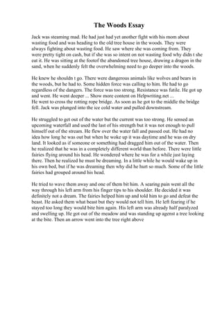 The Woods Essay
Jack was steaming mad. He had just had yet another fight with his mom about
wasting food and was heading to the old tree house in the woods. They were
always fighting about wasting food. He saw where she was coming from. They
were pretty tight on cash, but if she was so intent on not wasting food why didn t she
eat it. He was sitting at the footof the abandoned tree house, drawing a dragon in the
sand, when he suddenly felt the overwhelming need to go deeper into the woods.
He knew he shouldn t go. There were dangerous animals like wolves and bears in
the woods, but he had to. Some hidden force was calling to him. He had to go
regardless of the dangers. The force was too strong. Resistance was futile. He got up
and went. He went deeper ... Show more content on Helpwriting.net ...
He went to cross the rotting rope bridge. As soon as he got to the middle the bridge
fell. Jack was plunged into the ice cold water and pulled downstream.
He struggled to get out of the water but the current was too strong. He sensed an
upcoming waterfall and used the last of his strength but it was not enough to pull
himself out of the stream. He flew over the water fall and passed out. He had no
idea how long he was out but when he woke up it was daytime and he was on dry
land. It looked as if someone or something had dragged him out of the water. Then
he realized that he was in a completely different world than before. There were little
fairies flying around his head. He wondered where he was for a while just laying
there. Then he realized he must be dreaming. In a little while he would wake up in
his own bed, but if he was dreaming then why did he hurt so much. Some of the little
fairies had grouped around his head.
He tried to wave them away and one of them bit him. A searing pain went all the
way through his left arm from his finger tips to his shoulder. He decided it was
definitely not a dream. The fairies helped him up and told him to go and defeat the
beast. He asked them what beast but they would not tell him. He left fearing if he
stayed too long they would bite him again. His left arm was already half paralyzed
and swelling up. He got out of the meadow and was standing up agenst a tree looking
at the bite. Then an arrow went into the tree right above
 