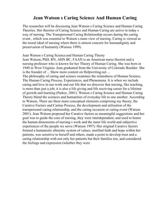 Jean Watson s Caring Science And Human Caring
The researcher will be discussing Jean Watson s Caring Science and Human Caring
Theories. Her theories of Caring Science and Human Caring are active in today s
way of nursing. The Transpersonal Caring Relationship occurs during the caring
event , which was essential to Watson s main view of nursing. Caring is viewed as
the moral ideal of nursing where there is utmost concern for humandignity and
preservation of humanity (Watson 1999).
Jean Watson s Caring Scienceand Human Caring Theory
Jean Watson, PhD, RN, AHN BC, FAAN is an American nurse theorist and a
nursing professor who is known for her Theory of Human Caring. She was born in
1940 in West Virginia. Jean graduated from the University of Colorado Boulder. She
is the founder of ... Show more content on Helpwriting.net ...
The philosophy of caring and science examines the relatedness of Human Science,
The Human Caring Process, Experiences, and Phenomena. It is when we include
caring and love in our work and our life that we discover that nursing, like teaching,
is more than just a job; it is also a life giving and life receiving career for a lifetime
of growth and learning (Parker, 2001). Watson s Caring Science and Human Caring
Theory blend the sciences and humanities of everyday life to one another. According
to Watson, There are three main conceptual elements comprising my theory; the
Carative Factors and Caritas Process, the development and utilization of the
transpersonal caring relationship, and the caring occasion or caring event (Watson
2001). Jean Watson proposed her Carative factors as meaningful suggestions and her
goal was to guide the core of nursing, they were interdependent, and used to honor
the human dimensions of nursing s work and the inner life world and subjective
experiences of the people we serve (Watson 1997). Her original Carative factors
formed a humanistic altruistic system of values, instilled faith and hope within her
patients, was sensitive to herself and others, made a point to develop trust and a
caring relationship with not only her patients but their families too, and considered
the feelings and expression (whether they were
 