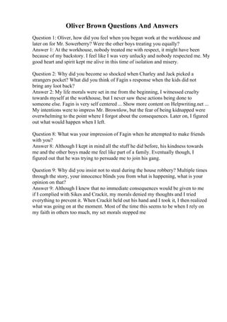 Oliver Brown Questions And Answers
Question 1: Oliver, how did you feel when you began work at the workhouse and
later on for Mr. Sowerberry? Were the other boys treating you equally?
Answer 1: At the workhouse, nobody treated me with respect, it might have been
because of my backstory. I feel like I was very unlucky and nobody respected me. My
good heart and spirit kept me alive in this time of isolation and misery.
Question 2: Why did you become so shocked when Charley and Jack picked a
strangers pocket? What did you think of Fagin s response when the kids did not
bring any loot back?
Answer 2: My life morals were set in me from the beginning, I witnessed cruelty
towards myself at the workhouse, but I never saw these actions being done to
someone else. Fagin is very self centered ... Show more content on Helpwriting.net ...
My intentions were to impress Mr. Brownlow, but the fear of being kidnapped were
overwhelming to the point where I forgot about the consequences. Later on, I figured
out what would happen when I left.
Question 8: What was your impression of Fagin when he attempted to make friends
with you?
Answer 8: Although I kept in mind all the stuff he did before, his kindness towards
me and the other boys made me feel like part of a family. Eventually though, I
figured out that he was trying to persuade me to join his gang.
Question 9: Why did you insist not to steal during the house robbery? Multiple times
through the story, your innocence blinds you from what is happening, what is your
opinion on that?
Answer 9: Although I knew that no immediate consequences would be given to me
if I complied with Sikes and Crackit, my morals denied my thoughts and I tried
everything to prevent it. When Crackit held out his hand and I took it, I then realized
what was going on at the moment. Most of the time this seems to be when I rely on
my faith in others too much, my set morals stopped me
 