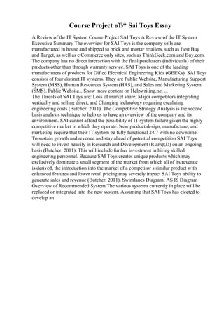 Course Project вЂ“ Sai Toys Essay
A Review of the IT System Course Project SAI Toys A Review of the IT System
Executive Summary The overview for SAI Toys is the company sells are
manufactured in house and shipped to brick and mortar retailers, such as Best Buy
and Target, as well as e Commerce only sites, such as ThinkGeek.com and Buy.com.
The company has no direct interaction with the final purchasers (individuals) of their
products other than through warranty service. SAI Toys is one of the leading
manufacturers of products for Gifted Electrical Engineering Kids (GEEKs). SAI Toys
consists of four distinct IT systems. They are Public Website, Manufacturing Support
System (MSS), Human Resources System (HRS), and Sales and Marketing System
(SMS). Public Website... Show more content on Helpwriting.net ...
The Threats of SAI Toys are: Loss of market share, Major competitors integrating
vertically and selling direct, and Changing technology requiring escalating
engineering costs (Butcher, 2011). The Competitive Strategy Analysis is the second
basis analysis technique to help us to have an overview of the company and its
environment. SAI cannot afford the possibility of IT system failure given the highly
competitive market in which they operate. New product design, manufacture, and
marketing require that their IT system be fully functional 24/7 with no downtime.
To sustain growth and revenue and stay ahead of potential competition SAI Toys
will need to invest heavily in Research and Development (R amp;D) on an ongoing
basis (Butcher, 2011). This will include further investment in hiring skilled
engineering personnel. Because SAI Toys creates unique products which may
exclusively dominate a small segment of the market from which all of its revenue
is derived, the introduction into the market of a competitor s similar product with
enhanced features and lower retail pricing may severely impact SAI Toys ability to
generate sales and revenue (Butcher, 2011). Swimlanes Diagram: AS IS Diagram
Overview of Recommended System The various systems currently in place will be
replaced or integrated into the new system. Assuming that SAI Toys has elected to
develop an
 