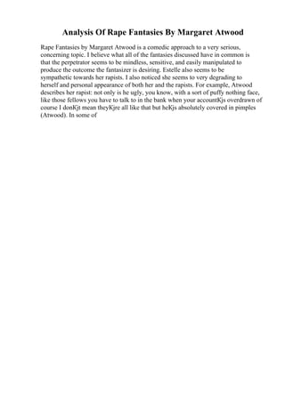 Analysis Of Rape Fantasies By Margaret Atwood
Rape Fantasies by Margaret Atwood is a comedic approach to a very serious,
concerning topic. I believe what all of the fantasies discussed have in common is
that the perpetrator seems to be mindless, sensitive, and easily manipulated to
produce the outcome the fantasizer is desiring. Estelle also seems to be
sympathetic towards her rapists. I also noticed she seems to very degrading to
herself and personal appearance of both her and the rapists. For example, Atwood
describes her rapist: not only is he ugly, you know, with a sort of puffy nothing face,
like those fellows you have to talk to in the bank when your accountКјs overdrawn of
course I donКјt mean theyКјre all like that but heКјs absolutely covered in pimples
(Atwood). In some of
 