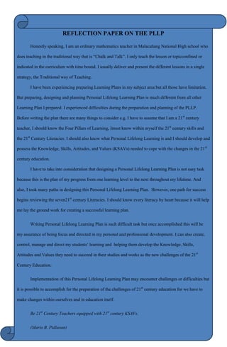 REFLECTION PAPER ON THE PLLP

       Honestly speaking, I am an ordinary mathematics teacher in Malacaňang National High school who

does teaching in the traditional way that is “Chalk and Talk”. I only teach the lesson or topicconfined or

indicated in the curriculum with time bound. I usually deliver and present the different lessons in a single

strategy, the Traditional way of Teaching.

       I have been experiencing preparing Learning Plans in my subject area but all those have limitation.

But preparing, designing and planning Personal Lifelong Learning Plan is much different from all other

Learning Plan I prepared. I experienced difficulties during the preparation and planning of the PLLP.

Before writing the plan there are many things to consider e.g. I have to assume that I am a 21st century

teacher, I should know the Four Pillars of Learning, Imust know within myself the 21st century skills and

the 21st Century Literacies. I should also know what Personal Lifelong Learning is and I should develop and

possess the Knowledge, Skills, Attitudes, and Values (KSAVs) needed to cope with the changes in the 21st

century education.

       I have to take into consideration that designing a Personal Lifelong Learning Plan is not easy task

because this is the plan of my progress from one learning level to the next throughout my lifetime. And

also, I took many paths in designing this Personal Lifelong Learning Plan. However, one path for success

begins reviewing the seven21st century Literacies. I should know every literacy by heart because it will help

me lay the ground work for creating a successful learning plan.


       Writing Personal Lifelong Learning Plan is such difficult task but once accomplished this will be

my assurance of being focus and directed in my personal and professional development. I can also create,

control, manage and direct my students„ learning and helping them develop the Knowledge, Skills,

Attitudes and Values they need to succeed in their studies and works as the new challenges of the 21st

Century Education.


       Implementation of this Personal Lifelong Learning Plan may encounter challenges or difficulties but

it is possible to accomplish for the preparation of the challenges of 21st century education for we have to

make changes within ourselves and in education itself.


       Be 21st Century Teachers equipped with 21st century KSAVs.


       (Mario B. Pidlaoan)
 