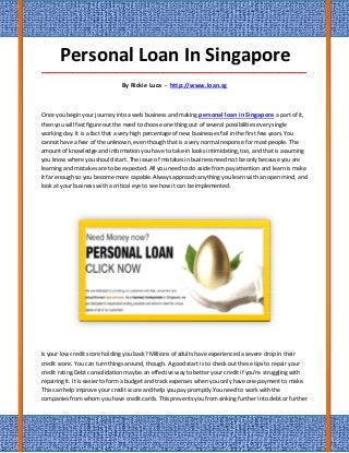 Personal Loan In Singapore
_____________________________________________________________________________________

                               By Rickie Luca - http://www.loan.sg



Once you begin your journey into a web business and making personal loan in Singapore a part of it,
then you will fast figure out the need to choose one thing out of several possibilities every single
working day. It is a fact that a very high percentage of new businesses fail in the first few years.You
cannot have a fear of the unknown, even though that is a very normal response for most people. The
amount of knowledge and information you have to take-in looks intimidating, too, and that is assuming
you know where you should start. The issue of mistakes in business need not be only because you are
learning and mistakes are to be expected. All you need to do aside from pay attention and learn is make
it far enough so you become more capable. Always approach anything you learn with an open mind, and
look at your business with a critical eye to see how it can be implemented.




Is your low credit score holding you back? Millions of adults have experienced a severe drop in their
credit score. You can turn things around, though. A good start is to check out these tips to repair your
credit rating.Debt consolidation may be an effective way to better your credit if you're struggling with
repairing it. It is easier to form a budget and track expenses when you only have one payment to make.
This can help improve your credit score and help you pay promptly.You need to work with the
companies from whom you have credit cards. This prevents you from sinking further into debt or further
 