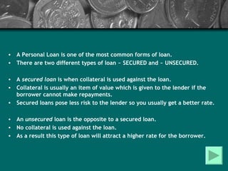 A Personal Loan is one of the most common forms of loan. There are two different types of loan ~ SECURED and ~ UNSECURED. A  secured loan  is when collateral is used against the loan. Collateral is usually an item of value which is given to the lender if the borrower cannot make repayments. Secured loans pose less risk to the lender so you usually get a better rate.  An  unsecured  loan is the opposite to a secured loan. No collateral is used against the loan. As a result this type of loan will attract a higher rate for the borrower. 