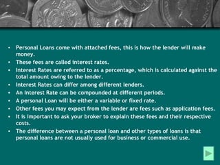 Personal Loans come with attached fees, this is how the lender will make money. These fees are called interest rates. Interest Rates are referred to as a percentage, which is calculated against the total amount owing to the lender. Interest Rates can differ among different lenders. An Interest Rate can be compounded at different periods. A personal Loan will be either a variable or fixed rate. Other fees you may expect from the lender are fees such as application fees. It is important to ask your broker to explain these fees and their respective costs. The difference between a personal loan and other types of loans is that personal loans are not usually used for business or commercial use. 