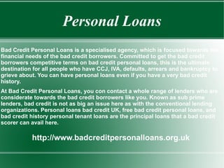 Personal Loans Bad Credit Personal Loans is a specialised agency, which is focused towards the financial needs of the bad credit borrowers. Committed to get the bad credit borrowers competitive terms on bad credit personal loans, this is the ultimate destination for all people who have CCJ, IVA, defaults, arrears and bankruptcy to grieve about. You can have personal loans even if you have a very bad credit history.  At Bad Credit Personal Loans, you con contact a whole range of lenders who are considerate towards the bad credit borrowers like you. Known as sub prime lenders, bad credit is not as big an issue here as with the conventional lending organizations. Personal loans bad credit UK, free bad credit personal loans, and bad credit history personal tenant loans are the principal loans that a bad credit scorer can avail here.  http://www.badcreditpersonalloans.org.uk 