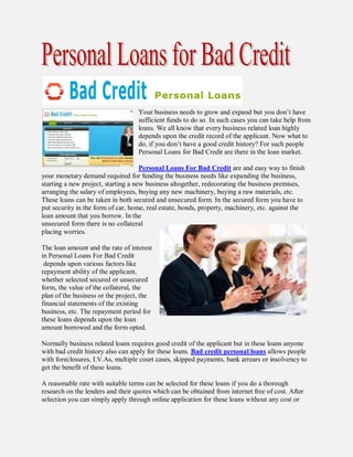 Your business needs to grow and expand but you don’t have
                                   sufficient funds to do so. In such cases you can take help from
                                   loans. We all know that every business related loan highly
                                   depends upon the credit record of the applicant. Now what to
                                   do, if you don’t have a good credit history? For such people
                                   Personal Loans for Bad Credit are there in the loan market.

                                     Personal Loans For Bad Credit are and easy way to finish
your monetary demand required for funding the business needs like expanding the business,
starting a new project, starting a new business altogether, redecorating the business premises,
arranging the salary of employees, buying any new machinery, buying a raw materials, etc.
These loans can be taken in both secured and unsecured form. In the secured form you have to
put security in the form of car, home, real estate, bonds, property, machinery, etc. against the
loan amount that you borrow. In the
unsecured form there is no collateral
placing worries.

The loan amount and the rate of interest
in Personal Loans For Bad Credit
 depends upon various factors like
repayment ability of the applicant,
whether selected secured or unsecured
form, the value of the collateral, the
plan of the business or the project, the
financial statements of the existing
business, etc. The repayment period for
these loans depends upon the loan
amount borrowed and the form opted.

Normally business related loans requires good credit of the applicant but in these loans anyone
with bad credit history also can apply for these loans. Bad credit personal loans allows people
with foreclosures, I.V.As, multiple court cases, skipped payments, bank arrears or insolvency to
get the benefit of these loans.

A reasonable rate with suitable terms can be selected for these loans if you do a thorough
research on the lenders and their quotes which can be obtained from internet free of cost. After
selection you can simply apply through online application for these loans without any cost or
 