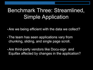 Benchmark Three: Streamlined,
Simple Application
• Are we being efficient with the data we collect?
• The team has seen applications vary from
chunking, sliding, and single page scroll.
• Are third-party vendors like Docu-sign and
Equifax affected by changes in the application?
 