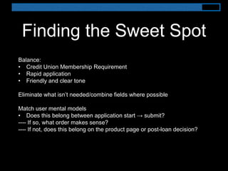 Finding the Sweet Spot
Balance:
• Credit Union Membership Requirement
• Rapid application
• Friendly and clear tone
Eliminate what isn’t needed/combine fields where possible
Match user mental models
• Does this belong between application start → submit?
---- If so, what order makes sense?
---- If not, does this belong on the product page or post-loan decision?
 