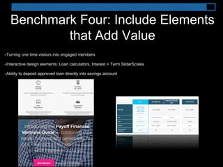 Benchmark Four: Include Elements
that Add Value
• Turning one time visitors into engaged members
• Interactive design elements: Loan calculators, Interest + Term SliderScales
• Ability to deposit approved loan directly into savings account
 