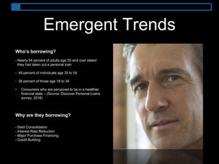 Emergent Trends
Who’s borrowing?
• Nearly 54 percent of adults age 55 and over stated
they had taken out a personal loan
• 49 percent of individuals age 35 to 54
• 36 percent of those age 18 to 34
• Consumers who are perceived to be in a healthier
financial state – (Source: Discover Personal Loans
survey, 2016)
Why are they borrowing?
• Debt Consolidation
• Interest Rate Reduction
• Major Purchase Financing
• Credit Building
 