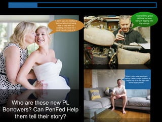 “When I got a new apartment,
furnishing it was a major problem. A
PL helped me fill in the gaps with
some larger pieces"
“I didn’t want my mother to
feel bad about not being
able to help with my
wedding. So I told her I
could handle most of it.”
I wanted this great
old bike but was
wary of dipping into
my savings
Who are these new PL
Borrowers? Can PenFed Help
them tell their story?
 