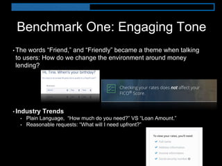 Benchmark One: Engaging Tone
• The words “Friend,” and “Friendly” became a theme when talking
to users: How do we change the environment around money
lending?
• Industry Trends
• Plain Language, “How much do you need?” VS “Loan Amount.”
• Reasonable requests: “What will I need upfront?”
 