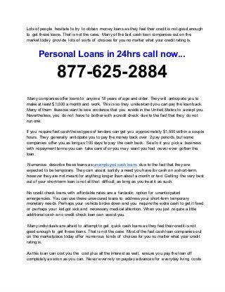 Lots of people  hesitate to try  to obtain  money loans as they feel their credit is not good enough
to  get these loans. That is not the case.  Many of the fast cash loan companies out on the
market today  provide  lots of  sorts of  choices for you no matter what your credit rating is.
Personal Loans in 24hrs call now...
877­625­2884
 Many companies offer loans to  anyone 18 years of age and older. They will  anticipate you to
make at least $1,000 a month and  work. This is so they  understand you can pay the loan back.
Many of them  likewise want to see  evidence that you  reside in the United States to  accept you.
Nevertheless, you  do not  have to  bother with a credit check  due to the fact that they  do not
run one.
If you  require fast cash these types of lenders can get you  approximately $1,500 within a couple
hours. They  generally  anticipate you to pay the money back over  2 pay periods, but some
companies  offer you as long as 100 days to pay  the cash back.  See to it you  pick a  business
with  repayment terms you can  take care of or you may  want you had  never ever  gotten the
loan.
 Numerous  describe these loans as unemployed cash loans  due to the fact that they are
expected to be temporary. They can  assist  satisfy a need you have for cash on a short­term,
however they are not meant for anything longer than about a month or two. Getting  the very best
out of your short­term loan is not all that  difficult, as long as you treat it as such.
No credit check loans with  affordable rates are a  fantastic  option for  unanticipated
emergencies. You can use these unsecured loans to  address your short­term temporary
monetary needs. Perhaps your  vehicle broke down and you  require the extra cash to get it fixed
or  perhaps your  kid got sick and  necessary medical attention. When you just  require a little
additional cash a no credit check loan can  assist you.
 Many individuals are afraid to  attempt to get  quick cash loans as they feel their credit is not
good enough to  get these loans. That is not the case. Most of the fast cash loan companies out
on  the marketplace today offer  numerous  kinds of  choices for you no matter what your credit
rating is.
As this loan can cost you the  cost plus all the interest as well,  ensure you pay the loan off
completely as soon as you can.  Never ever rely on payday advances for  everyday living  costs
 