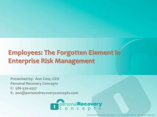 Employees: The Forgotten Element in Enterprise Risk Management Presented by:  Ann Coss, CEO Personal Recovery Concepts C:  586-530-4557 E:  ann@personalrecoveryconcepts.com Personal Recovery Concepts, LLC Copyright 2010.  All rights reserved. 
