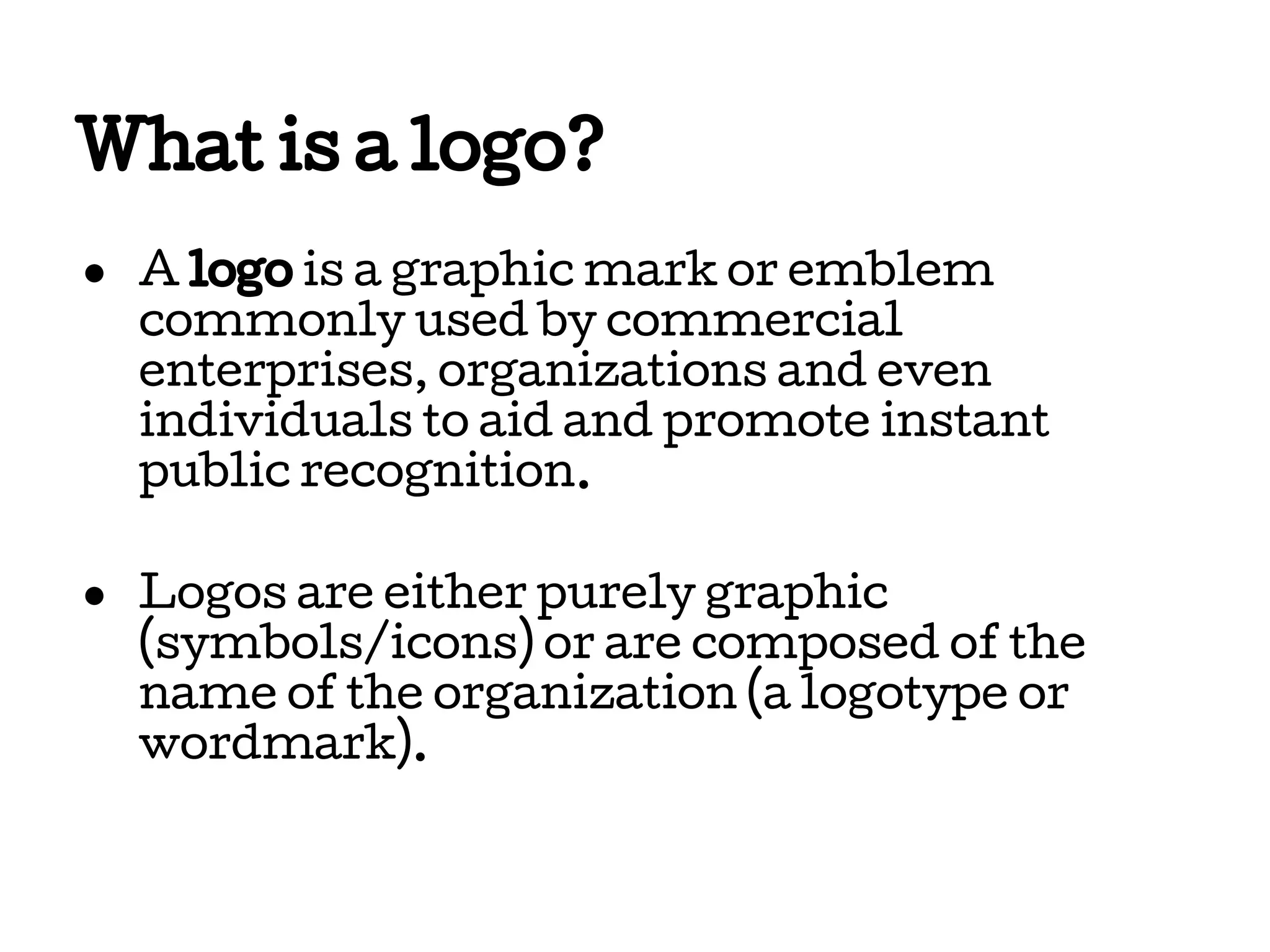 What is a logo?
● A logo is a graphic mark or emblem
commonly used by commercial
enterprises, organizations and even
individuals to aid and promote instant
public recognition.
● Logos are either purely graphic
(symbols/icons) or are composed of the
name of the organization (a logotype or
wordmark).

 