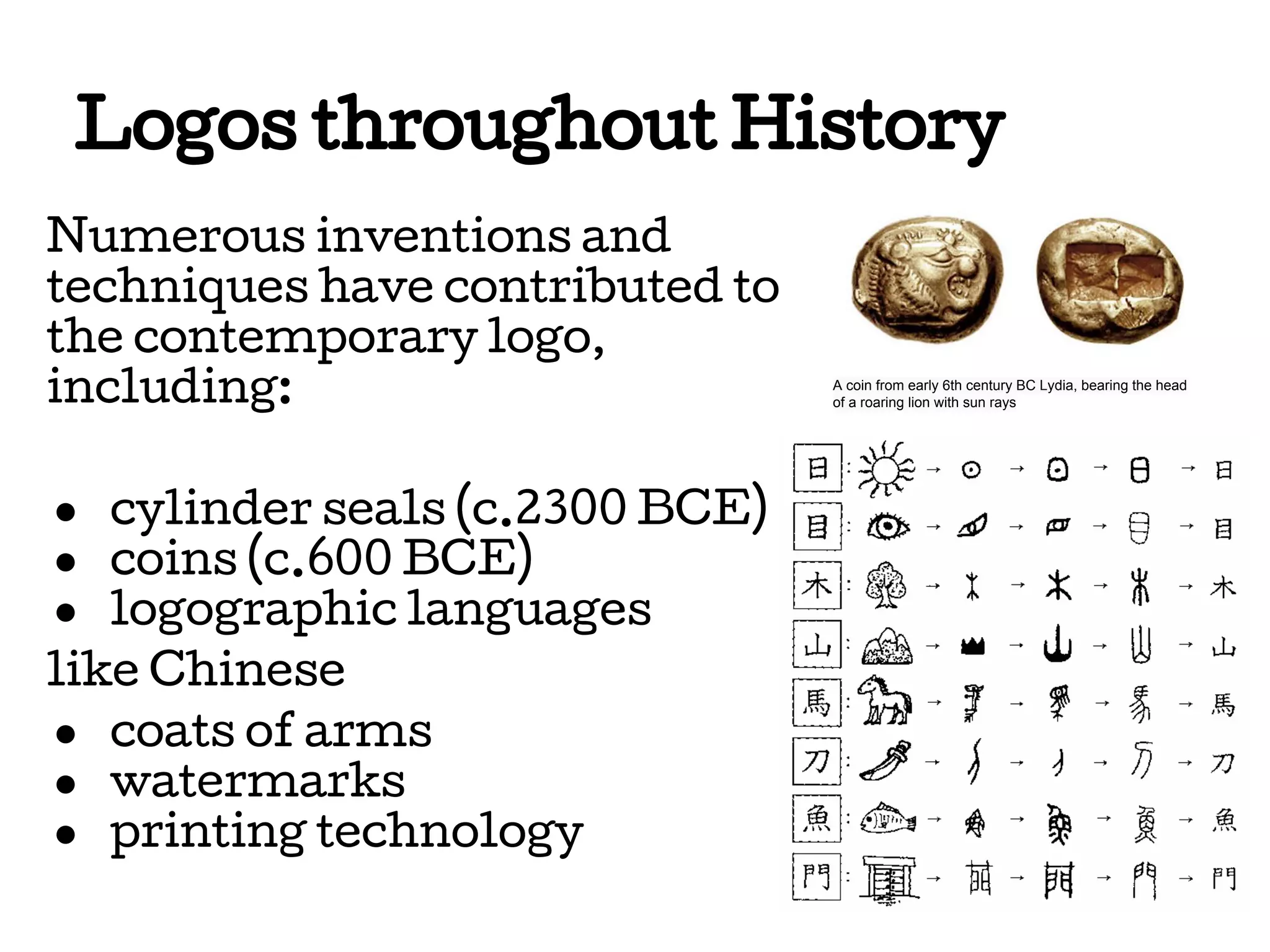 Logos throughout History
Numerous inventions and
techniques have contributed to
the contemporary logo,
including:
● cylinder seals (c.2300 BCE)
● coins (c.600 BCE)
● logographic languages
like Chinese
● coats of arms
● watermarks
● printing technology

A coin from early 6th century BC Lydia, bearing the head
of a roaring lion with sun rays

 