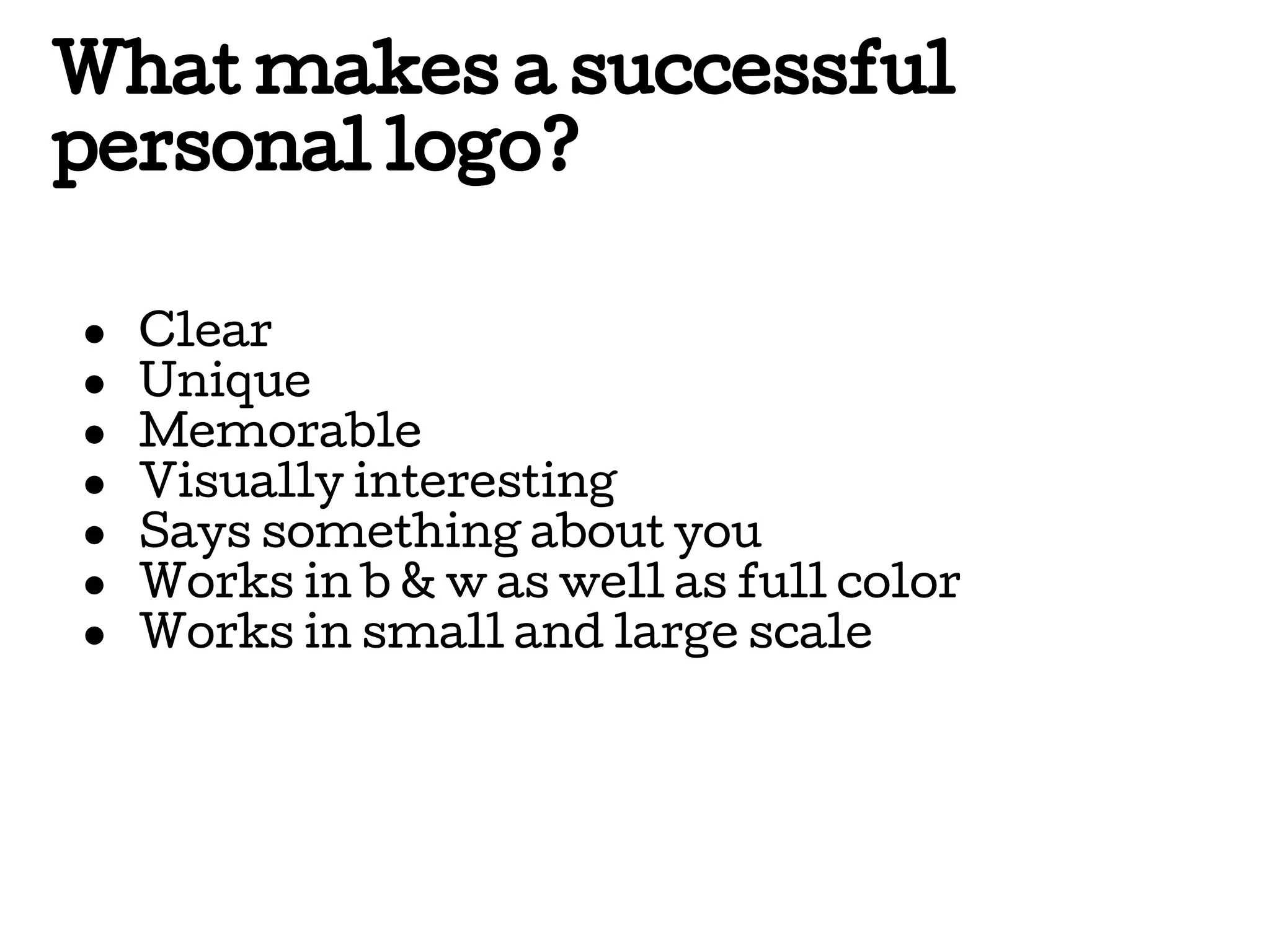 What makes a successful
personal logo?
●
●
●
●
●
●
●

Clear
Unique
Memorable
Visually interesting
Says something about you
Works in b & w as well as full color
Works in small and large scale

 