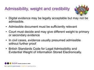 Admissibility, weight and credibility
●   Digital evidence may be legally acceptable but may not be
    admissible.
●   Admissible document must be sufficiently relevant
●   Court must decide and may give different weight to primary
    or secondary evidence
●   In civil cases, evidence usually presumed admissible
    without further proof
●   British Standards Code for Legal Admissibility and
    Evidential Weight of Information Stored Electronically.
 
