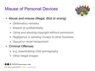 Misuse of Personal Devices
●   Abuse and misuse (Illegal, illicit or wrong)
    ●   Defamatory remarks
    ●   Breach of confidentiality
    ●   Using and abusing copyright without permission
    ●   Negligence in sending viruses to other business
    ●   Sexual or racial harassment
●   Criminal Offences
    ●   e.g. downloading child pornography
    ●   Other illegal images
 