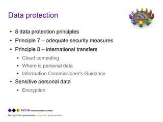 Data protection
●   8 data protection principles
●   Principle 7 – adequate security measures
●   Principle 8 – international transfers
    ●   Cloud computing
    ●   Where is personal data
    ●   Information Commissioner's Guidance
●   Sensitive personal data
    ●   Encryption
 