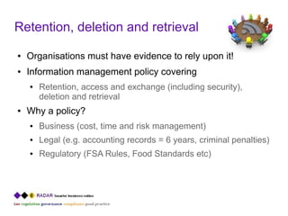 Retention, deletion and retrieval
●   Organisations must have evidence to rely upon it!
●   Information management policy covering
    ●   Retention, access and exchange (including security),
        deletion and retrieval
●   Why a policy?
    ●   Business (cost, time and risk management)
    ●   Legal (e.g. accounting records = 6 years, criminal penalties)
    ●   Regulatory (FSA Rules, Food Standards etc)
 