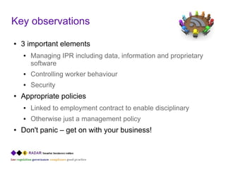 Key observations
●   3 important elements
    ●   Managing IPR including data, information and proprietary
        software
    ●   Controlling worker behaviour
    ●   Security
●   Appropriate policies
    ●   Linked to employment contract to enable disciplinary
    ●   Otherwise just a management policy
●   Don't panic – get on with your business!
 