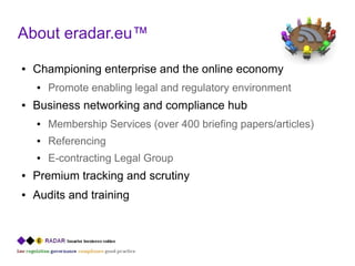 About eradar.eu™
●   Championing enterprise and the online economy
    ●   Promote enabling legal and regulatory environment
●   Business networking and compliance hub
    ●   Membership Services (over 400 briefing papers/articles)
    ●   Referencing
    ●   E-contracting Legal Group
●   Premium tracking and scrutiny
●   Audits and training
 