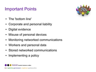 Important Points

●   The 'bottom line'
●   Corporate and personal liability
●   Digital evidence
●   Misuse of personal devices
●   Monitoring networked communications
●   Workers and personal data
●   Stored networked communications
●   Implementing a policy
 