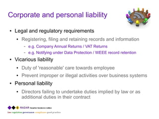 Corporate and personal liability
●   Legal and regulatory requirements
    ●   Registering, filing and retaining records and information
         –   e.g. Company Annual Returns / VAT Returns
         –   e.g. Notifying under Data Protection / WEEE record retention
●   Vicarious liability
    ●   Duty of 'reasonable' care towards employee
    ●   Prevent improper or illegal activities over business systems
●   Personal liability
    ●   Directors failing to undertake duties implied by law or as
        additional duties in their contract
 