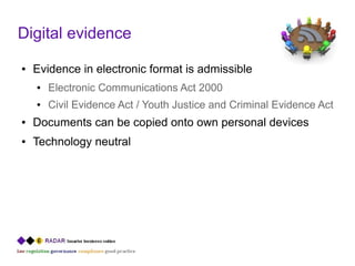 Digital evidence
●   Evidence in electronic format is admissible
    ●   Electronic Communications Act 2000
    ●   Civil Evidence Act / Youth Justice and Criminal Evidence Act
●   Documents can be copied onto own personal devices
●   Technology neutral
 