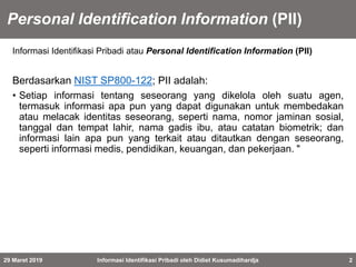 Personal Identification Information (PII)
Informasi Identifikasi Pribadi atau Personal Identification Information (PII)
Berdasarkan NIST SP800-122; PII adalah:
• Setiap informasi tentang seseorang yang dikelola oleh suatu agen,
termasuk informasi apa pun yang dapat digunakan untuk membedakan
atau melacak identitas seseorang, seperti nama, nomor jaminan sosial,
tanggal dan tempat lahir, nama gadis ibu, atau catatan biometrik; dan
informasi lain apa pun yang terkait atau ditautkan dengan seseorang,
seperti informasi medis, pendidikan, keuangan, dan pekerjaan. "
29 Maret 2019 Informasi Identifikasi Pribadi oleh Didiet Kusumadihardja 2
 