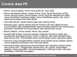 Contoh data PII
• Nama, nama lengkap, nama nama gadis ibu, atau alias.
• Nomor identifikasi pribadi, seperti nomor Kartu Tanda Penduduk (KTP),
nomor jaminan sosial, nomor paspor, nomor Surat Ijin Mengemudi (SIM),
nomor identifikasi pembayar pajak, nomor identifikasi pasien, dan nomor
rekening keuangan atau kartu kredit.
• Informasi alamat, seperti alamat jalan atau alamat email.
• Informasi aset, seperti alamat Internet Protocol (IP) atau Media Access
Control (MAC) atau pengidentifikasi statis persisten spesifik host yang secara
konsisten menautkan ke orang tertentu atau sekelompok orang.
• Nomor telepon, nomor seluler, bisnis, dan pribadi.
• Karakteristik pribadi, termasuk gambar fotografis (terutama wajah atau
karakteristik pembeda lainnya), sinar-X, sidik jari, atau data biometrik atau
data lainnya (mis., Pemindaian retina, tanda tangan suara, geometri wajah)
• Informasi yang mengidentifikasi properti yang dimiliki secara pribadi, seperti
nomor registrasi kendaraan atau informasi terkait
• Informasi tentang seseorang yang terhubung atau ditautkan dengan salah
satu di atas (mis., Tanggal lahir, tempat lahir, ras, agama, berat badan,
kegiatan, lokasi geografis, informasi pekerjaan, informasi medis, informasi
pendidikan, informasi keuangan).
29 Maret 2019 Informasi Identifikasi Pribadi oleh Didiet Kusumadihardja 3
 