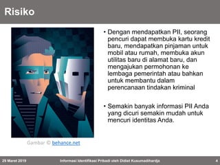 Risiko
• Dengan mendapatkan PII, seorang
pencuri dapat membuka kartu kredit
baru, mendapatkan pinjaman untuk
mobil atau rumah, membuka akun
utilitas baru di alamat baru, dan
mengajukan permohonan ke
lembaga pemerintah atau bahkan
untuk membantu dalam
perencanaan tindakan kriminal
• Semakin banyak informasi PII Anda
yang dicuri semakin mudah untuk
mencuri identitas Anda.
29 Maret 2019 Informasi Identifikasi Pribadi oleh Didiet Kusumadihardja 4
Gambar © behance.net
 