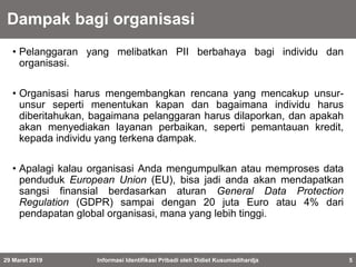 Dampak bagi organisasi
• Pelanggaran yang melibatkan PII berbahaya bagi individu dan
organisasi.
• Organisasi harus mengembangkan rencana yang mencakup unsur-
unsur seperti menentukan kapan dan bagaimana individu harus
diberitahukan, bagaimana pelanggaran harus dilaporkan, dan apakah
akan menyediakan layanan perbaikan, seperti pemantauan kredit,
kepada individu yang terkena dampak.
• Apalagi kalau organisasi Anda mengumpulkan atau memproses data
penduduk European Union (EU), bisa jadi anda akan mendapatkan
sangsi finansial berdasarkan aturan General Data Protection
Regulation (GDPR) sampai dengan 20 juta Euro atau 4% dari
pendapatan global organisasi, mana yang lebih tinggi.
29 Maret 2019 Informasi Identifikasi Pribadi oleh Didiet Kusumadihardja 5
 