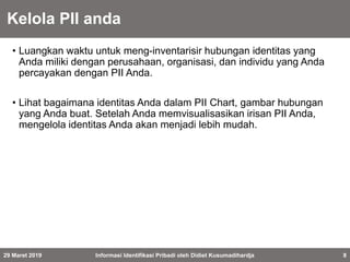 Kelola PII anda
• Luangkan waktu untuk meng-inventarisir hubungan identitas yang
Anda miliki dengan perusahaan, organisasi, dan individu yang Anda
percayakan dengan PII Anda.
• Lihat bagaimana identitas Anda dalam PII Chart, gambar hubungan
yang Anda buat. Setelah Anda memvisualisasikan irisan PII Anda,
mengelola identitas Anda akan menjadi lebih mudah.
29 Maret 2019 Informasi Identifikasi Pribadi oleh Didiet Kusumadihardja 8
 