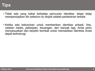 Tips
• Tidak ada yang kebal terhadap pencurian identitas, tetapi tetap
mempersiapkan diri sebelum itu terjadi adalah pertahanan terbaik.
• Ketika ada kebutuhan untuk memberikan identitas pribadi, foto,
catatan medis, pekerjaan, keuangan, dan banyak lagi, Anda perlu
menyesuaikan dan berpikir kembali untuk memastikan identitas Anda
dapat terlindungi.
29 Maret 2019 Informasi Identifikasi Pribadi oleh Didiet Kusumadihardja 9
 